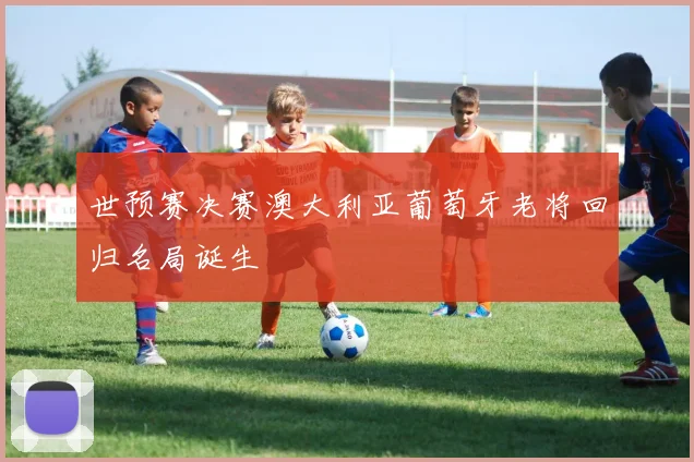 世预赛决赛澳大利亚葡萄牙老将回归名局诞生