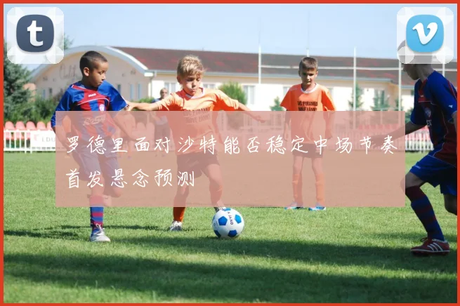 罗德里面对沙特能否稳定中场节奏首发悬念预测