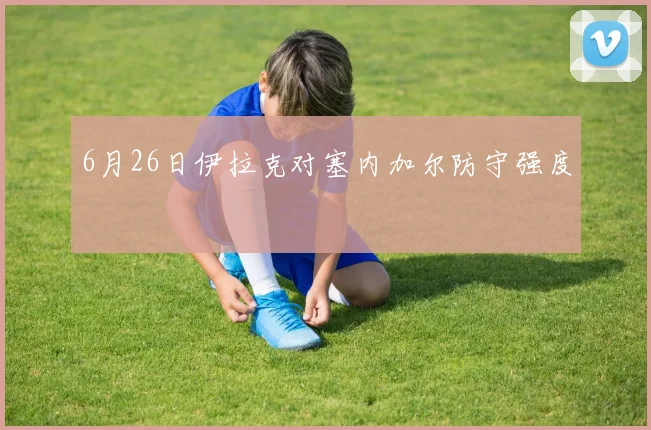 6月26日伊拉克对塞内加尔防守强度