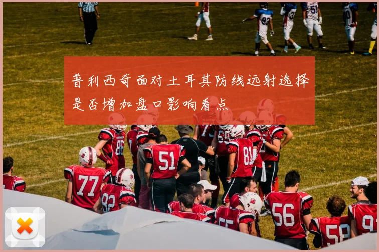 普利西奇面对土耳其防线远射选择是否增加盘口影响看点