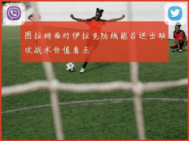 图拉姆面对伊拉克防线能否送出助攻战术价值看点