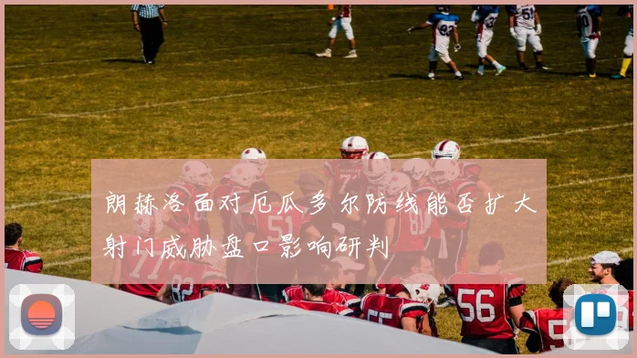 朗赫洛面对厄瓜多尔防线能否扩大射门威胁盘口影响研判