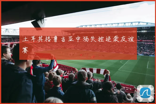 土耳其格鲁吉亚中场失控逆袭友谊赛