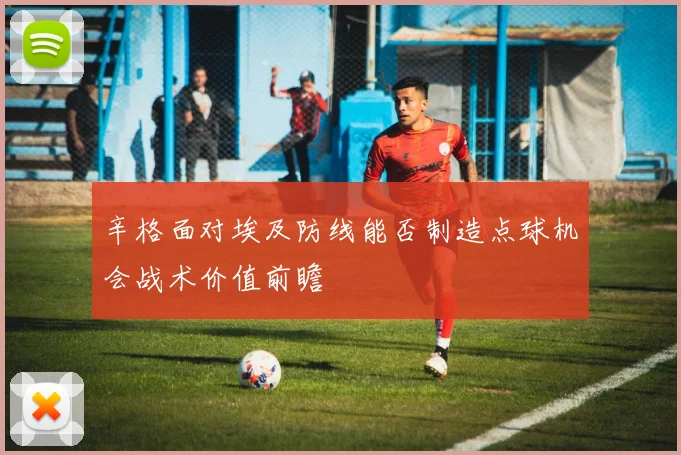 辛格面对埃及防线能否制造点球机会战术价值前瞻