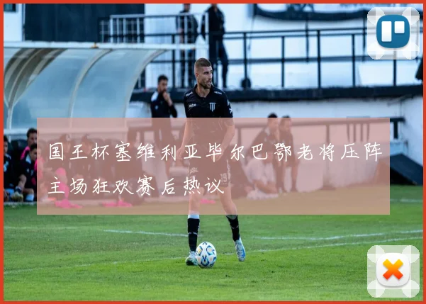 国王杯塞维利亚毕尔巴鄂老将压阵主场狂欢赛后热议