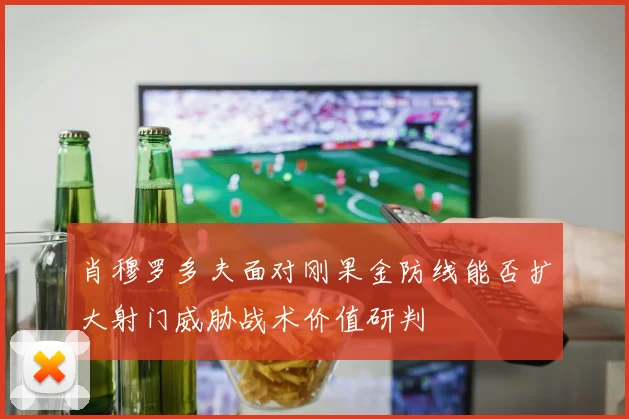 肖穆罗多夫面对刚果金防线能否扩大射门威胁战术价值研判