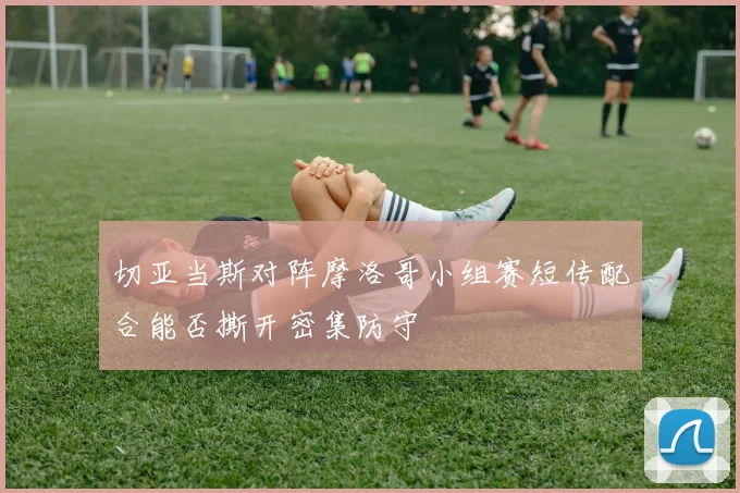 切亚当斯对阵摩洛哥小组赛短传配合能否撕开密集防守