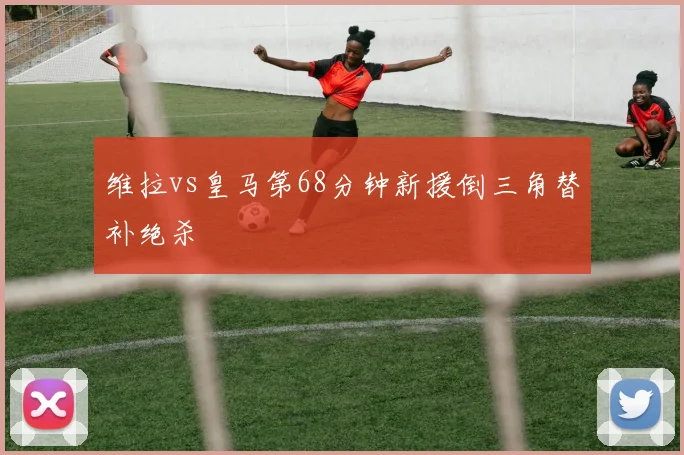 维拉vs皇马第68分钟新援倒三角替补绝杀