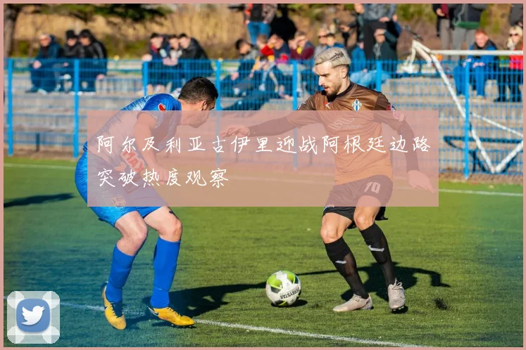 阿尔及利亚古伊里迎战阿根廷边路突破热度观察