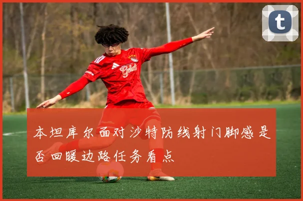 本坦库尔面对沙特防线射门脚感是否回暖边路任务看点