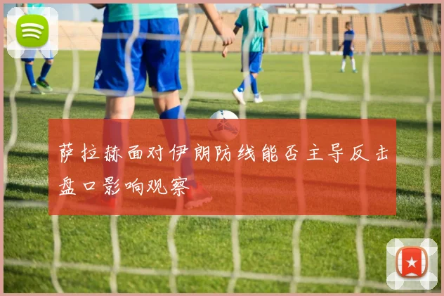 萨拉赫面对伊朗防线能否主导反击盘口影响观察