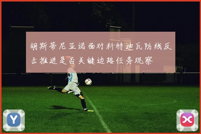 胡斯蒂尼亚诺面对科特迪瓦防线反击推进是否关键边路任务观察
