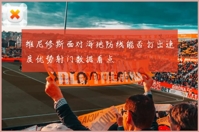 维尼修斯面对海地防线能否打出速度优势射门数据看点