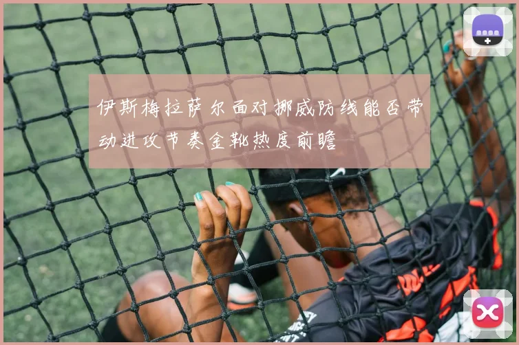 伊斯梅拉萨尔面对挪威防线能否带动进攻节奏金靴热度前瞻