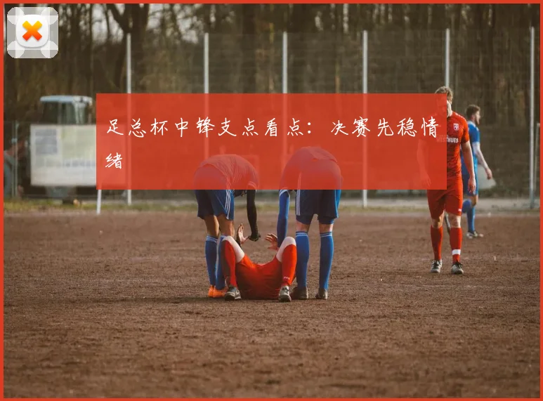 足总杯中锋支点看点：决赛先稳情绪