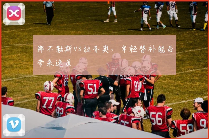 那不勒斯vs拉齐奥，年轻替补能否带来速度