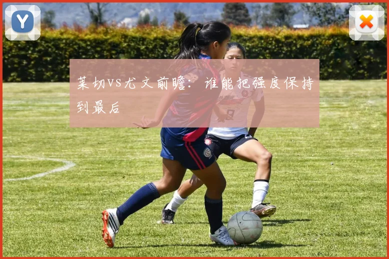 莱切vs尤文前瞻：谁能把强度保持到最后