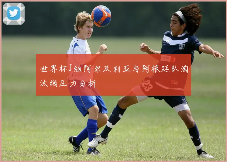 世界杯J组阿尔及利亚与阿根廷队淘汰线压力分析