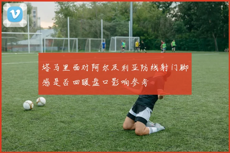 塔马里面对阿尔及利亚防线射门脚感是否回暖盘口影响参考