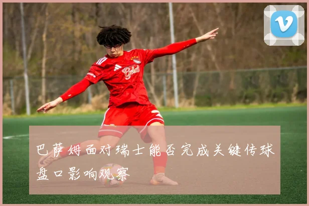 巴萨姆面对瑞士能否完成关键传球盘口影响观察