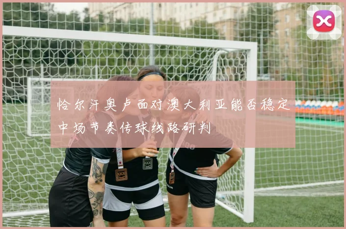 恰尔汗奥卢面对澳大利亚能否稳定中场节奏传球线路研判
