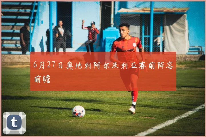 6月27日奥地利阿尔及利亚赛前阵容前瞻